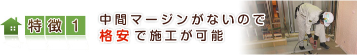 特徴【１】 中間マージンがないので、格安で施工が可能