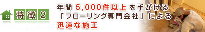 特徴【２】 年間5,000件以上を手がける「フローリング専門会社」による迅速な施工